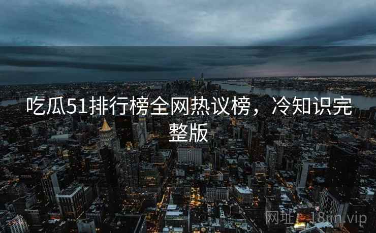 吃瓜51排行榜全网热议榜，冷知识完整版
