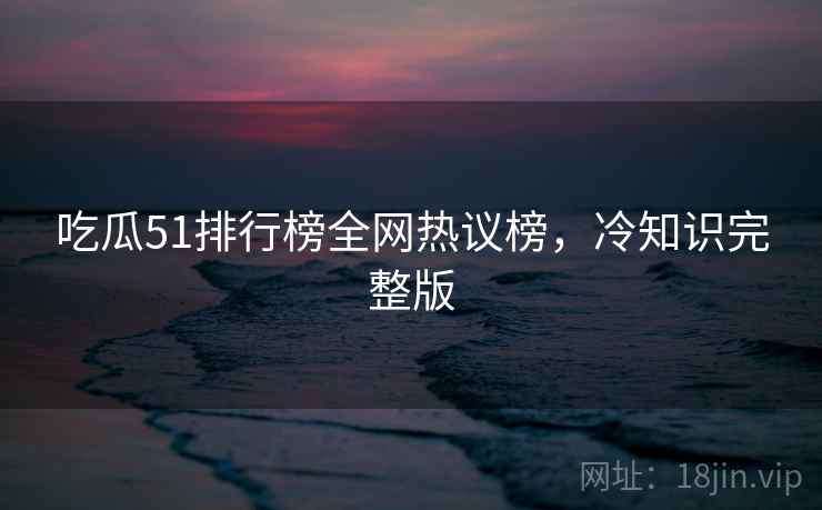 吃瓜51排行榜全网热议榜，冷知识完整版