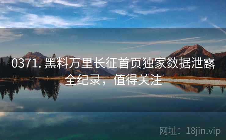 0371. 黑料万里长征首页独家数据泄露全纪录，值得关注