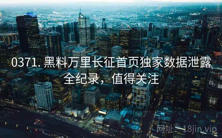 0371. 黑料万里长征首页独家数据泄露全纪录，值得关注