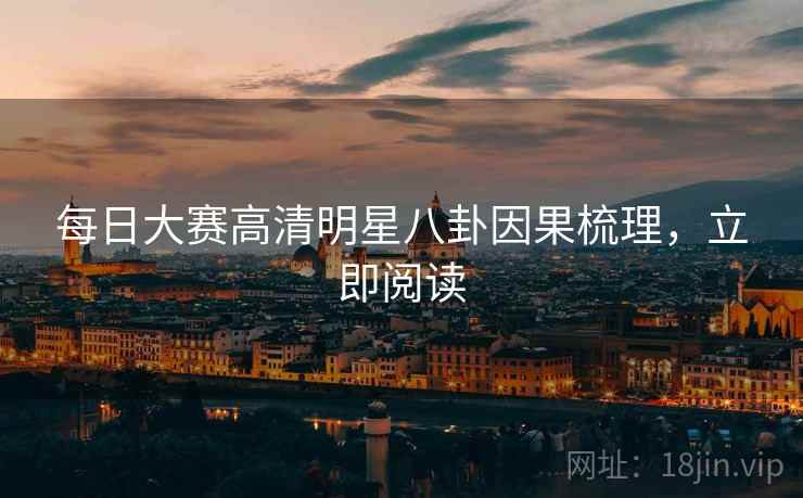每日大赛高清明星八卦因果梳理，立即阅读
