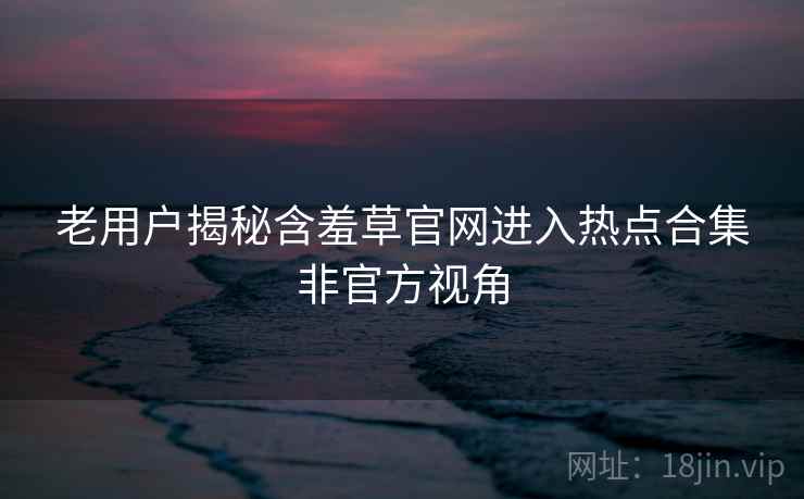 老用户揭秘含羞草官网进入热点合集非官方视角