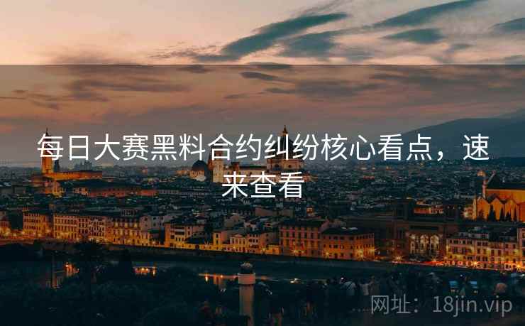 每日大赛黑料合约纠纷核心看点，速来查看