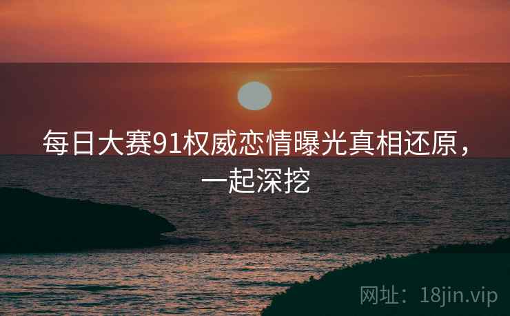 每日大赛91权威恋情曝光真相还原，一起深挖