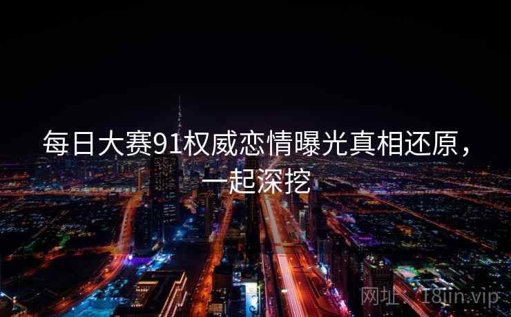 每日大赛91权威恋情曝光真相还原，一起深挖