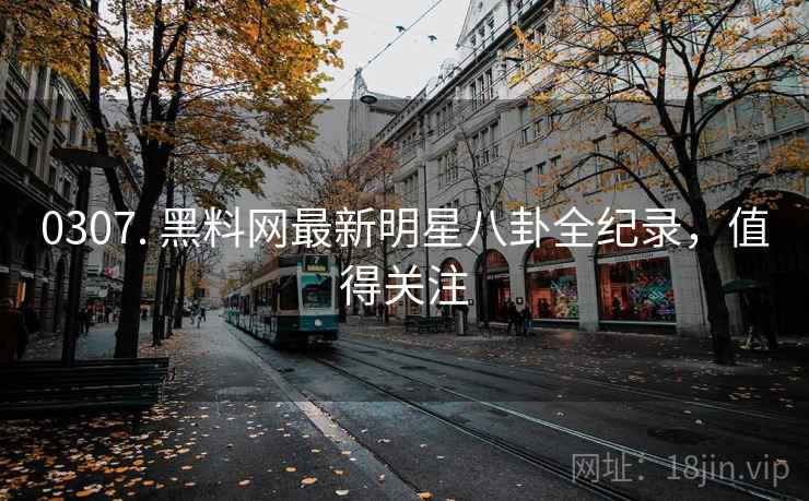 0307. 黑料网最新明星八卦全纪录，值得关注