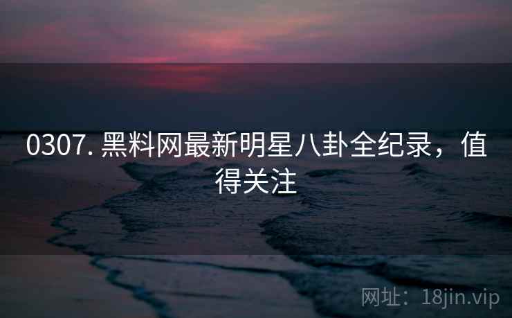 0307. 黑料网最新明星八卦全纪录，值得关注