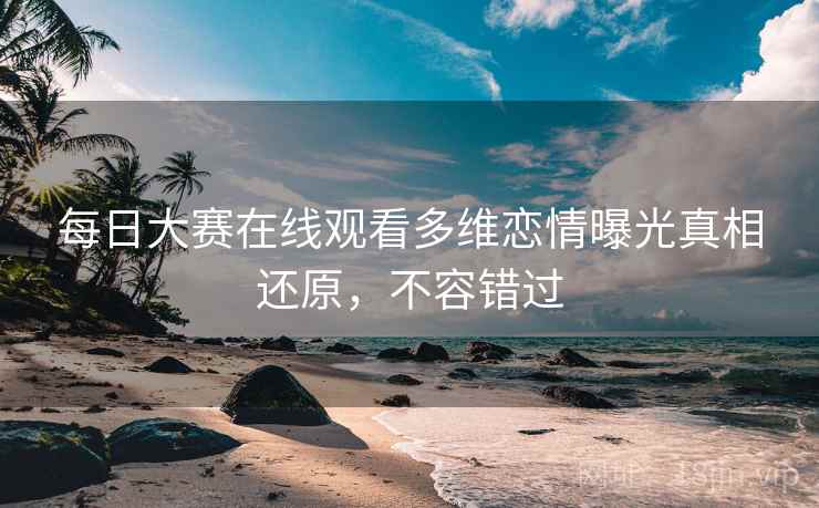 每日大赛在线观看多维恋情曝光真相还原，不容错过