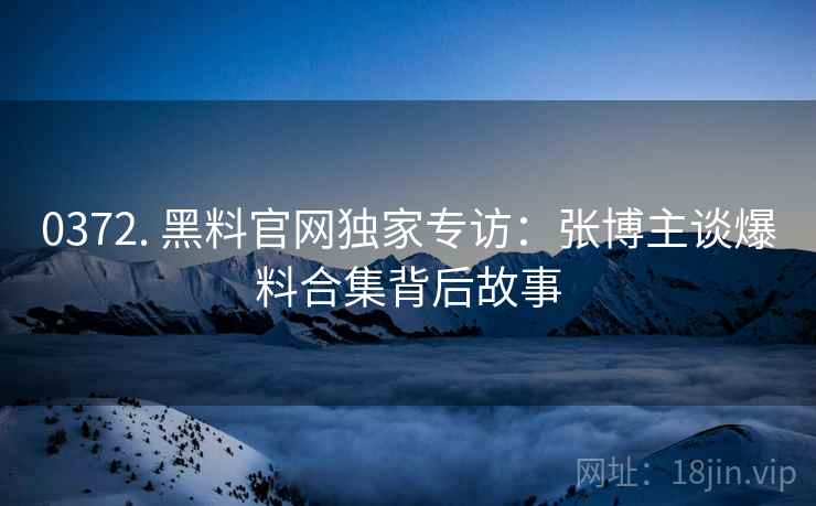0372. 黑料官网独家专访：张博主谈爆料合集背后故事
