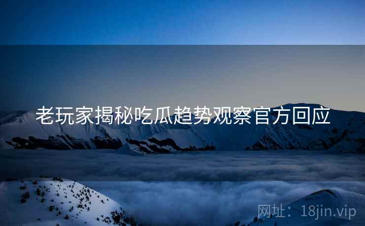 老玩家揭秘吃瓜趋势观察官方回应