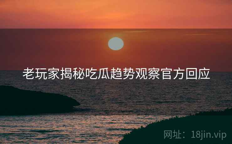 老玩家揭秘吃瓜趋势观察官方回应