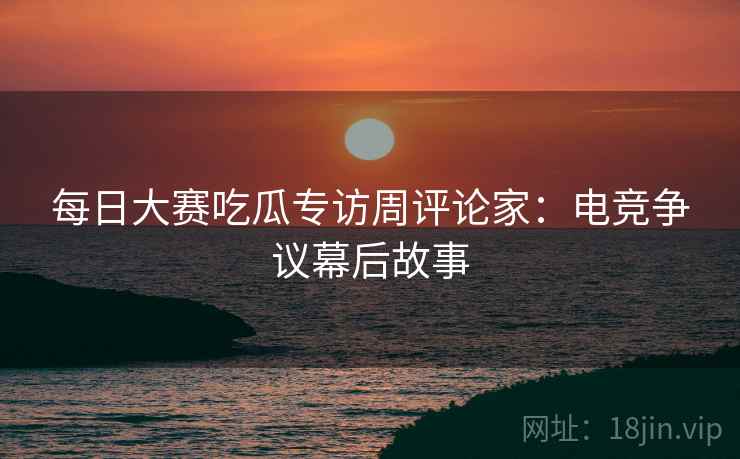 每日大赛吃瓜专访周评论家：电竞争议幕后故事