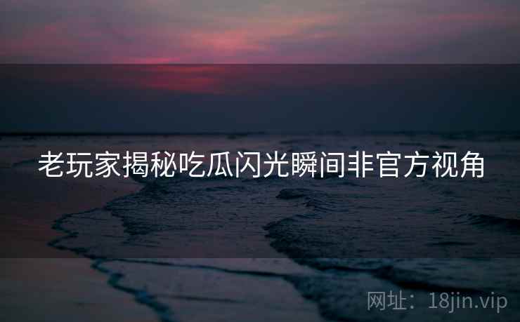 老玩家揭秘吃瓜闪光瞬间非官方视角