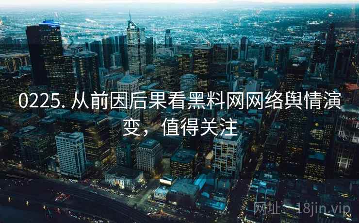 0225. 从前因后果看黑料网网络舆情演变，值得关注