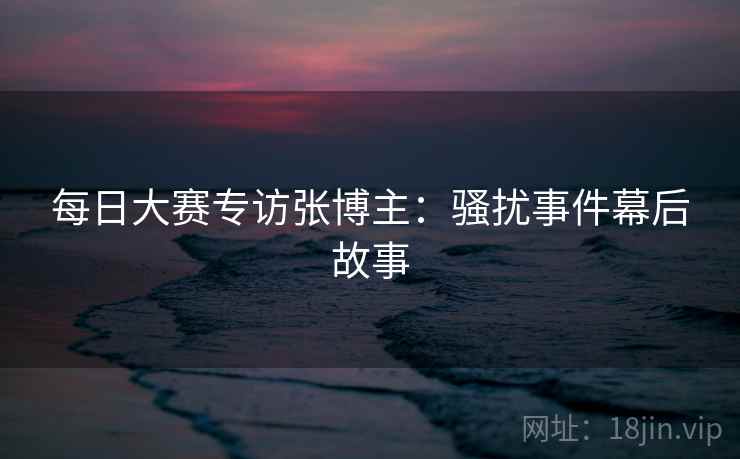 每日大赛专访张博主：骚扰事件幕后故事