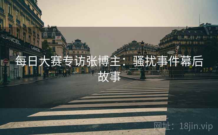 每日大赛专访张博主：骚扰事件幕后故事