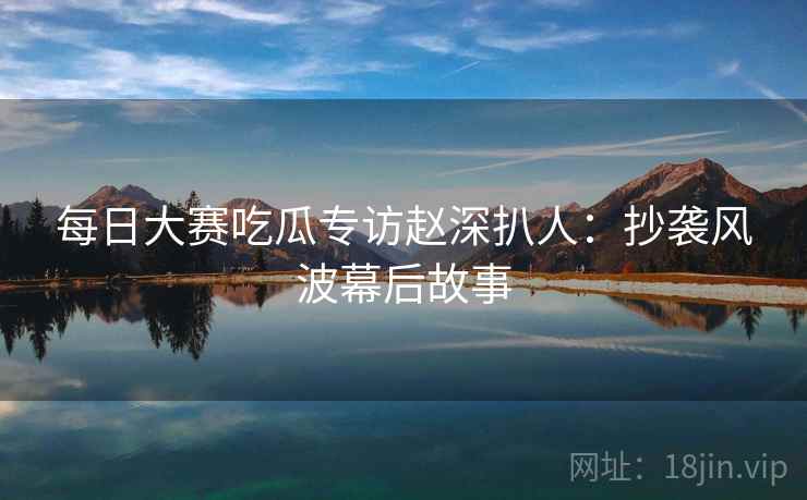 每日大赛吃瓜专访赵深扒人：抄袭风波幕后故事
