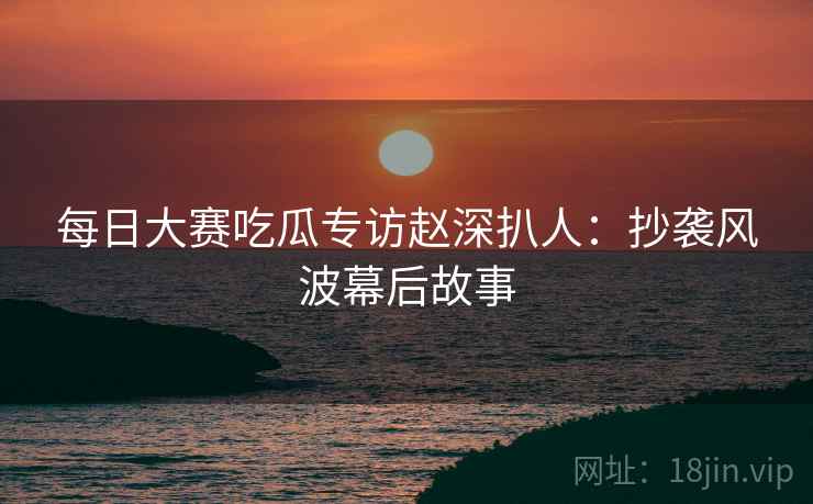 每日大赛吃瓜专访赵深扒人：抄袭风波幕后故事