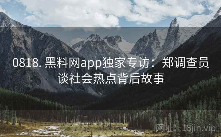0818. 黑料网app独家专访：郑调查员谈社会热点背后故事