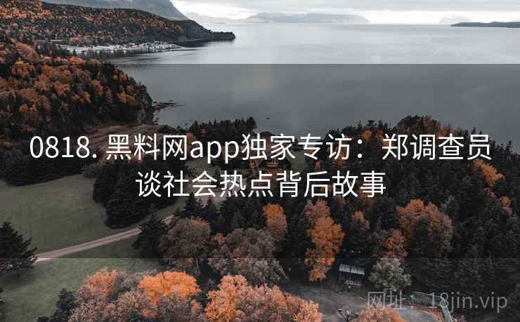 0818. 黑料网app独家专访：郑调查员谈社会热点背后故事