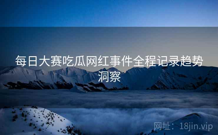每日大赛吃瓜网红事件全程记录趋势洞察