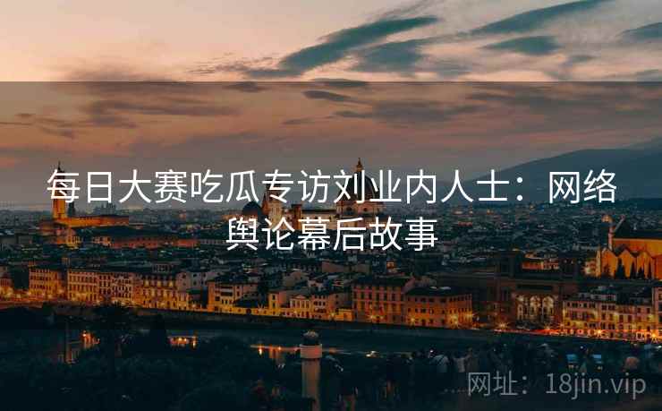 每日大赛吃瓜专访刘业内人士：网络舆论幕后故事