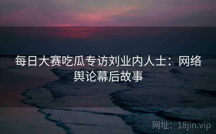 每日大赛吃瓜专访刘业内人士：网络舆论幕后故事