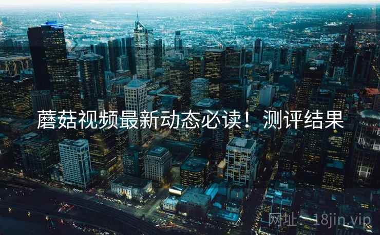 蘑菇视频最新动态必读！测评结果