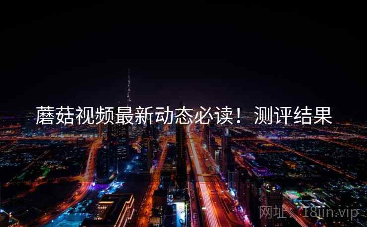 蘑菇视频最新动态必读！测评结果