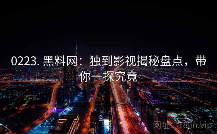 0223. 黑料网：独到影视揭秘盘点，带你一探究竟