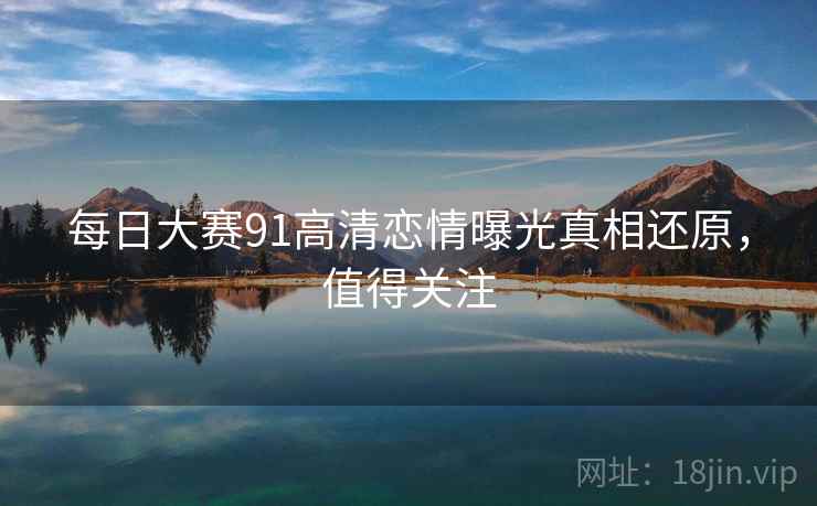 每日大赛91高清恋情曝光真相还原，值得关注