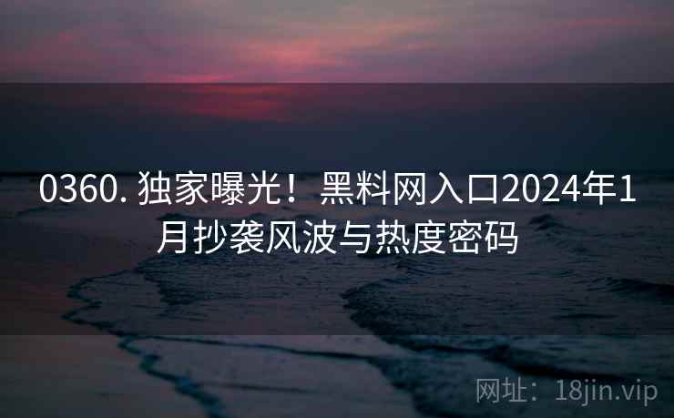 0360. 独家曝光！黑料网入口2024年1月抄袭风波与热度密码