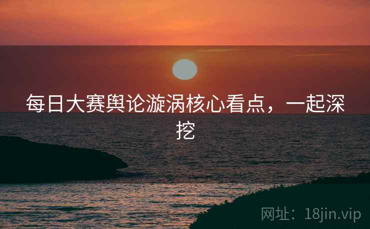 每日大赛舆论漩涡核心看点，一起深挖