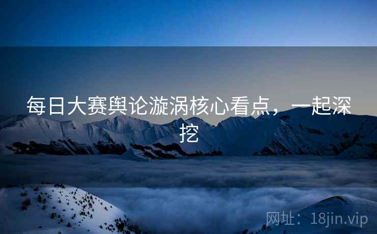 每日大赛舆论漩涡核心看点，一起深挖