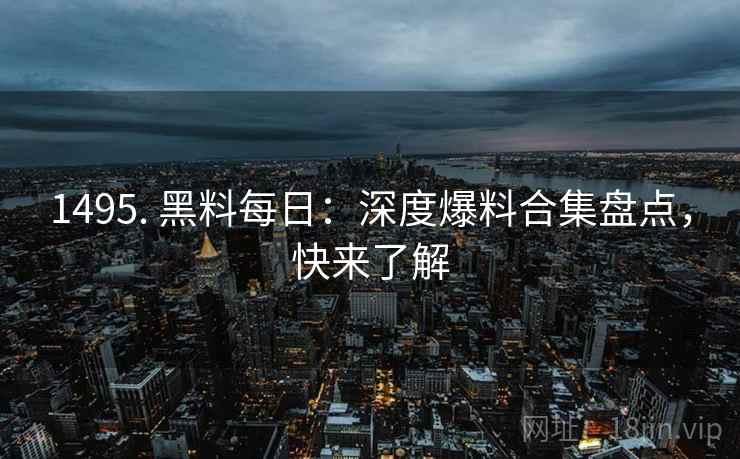 1495. 黑料每日：深度爆料合集盘点，快来了解