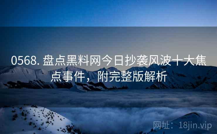 0568. 盘点黑料网今日抄袭风波十大焦点事件，附完整版解析