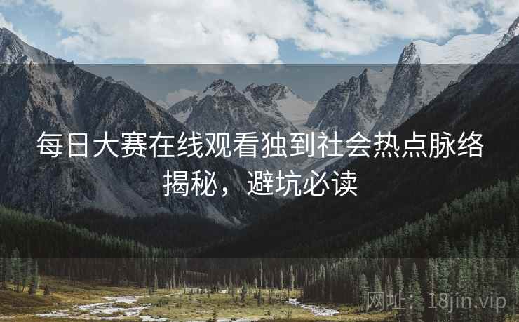 每日大赛在线观看独到社会热点脉络揭秘，避坑必读
