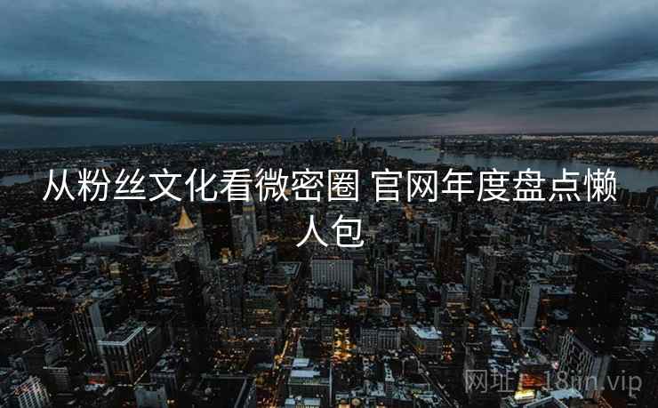 从粉丝文化看微密圈 官网年度盘点懒人包