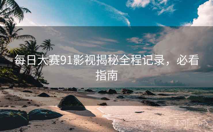 每日大赛91影视揭秘全程记录，必看指南