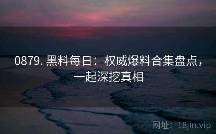 0879. 黑料每日：权威爆料合集盘点，一起深挖真相