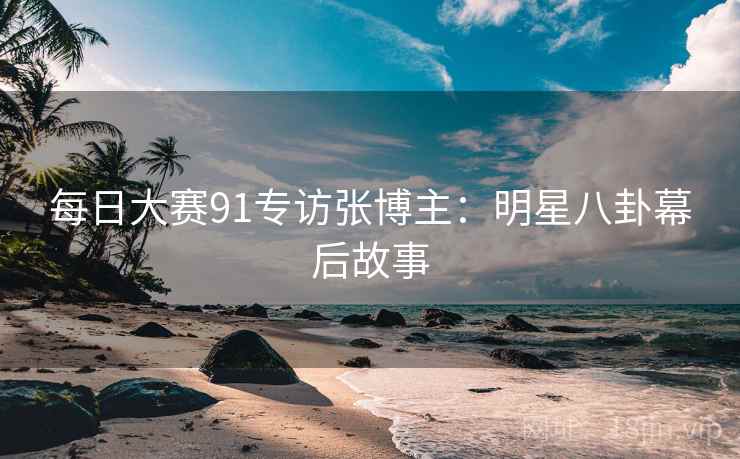每日大赛91专访张博主：明星八卦幕后故事