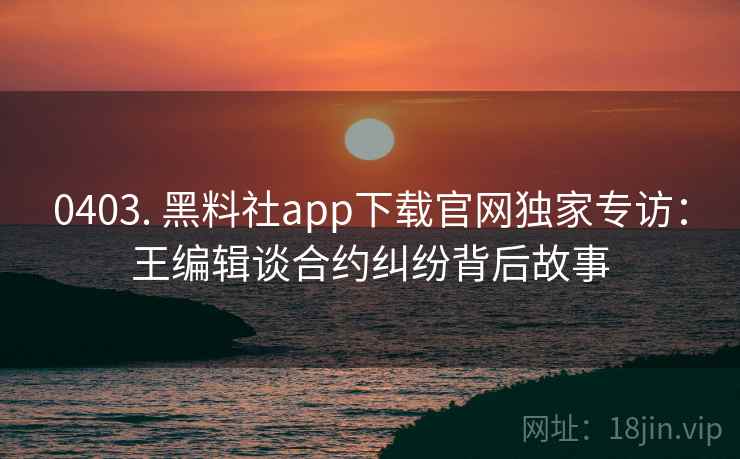 0403. 黑料社app下载官网独家专访：王编辑谈合约纠纷背后故事
