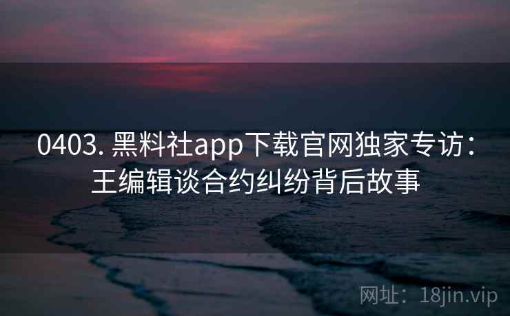 0403. 黑料社app下载官网独家专访：王编辑谈合约纠纷背后故事