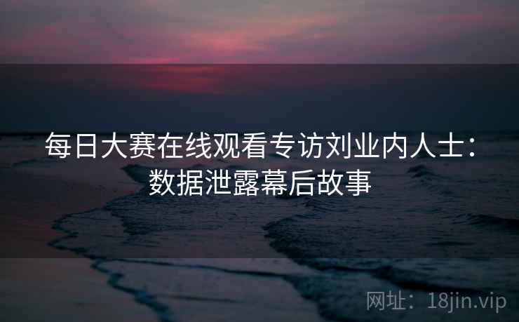 每日大赛在线观看专访刘业内人士：数据泄露幕后故事