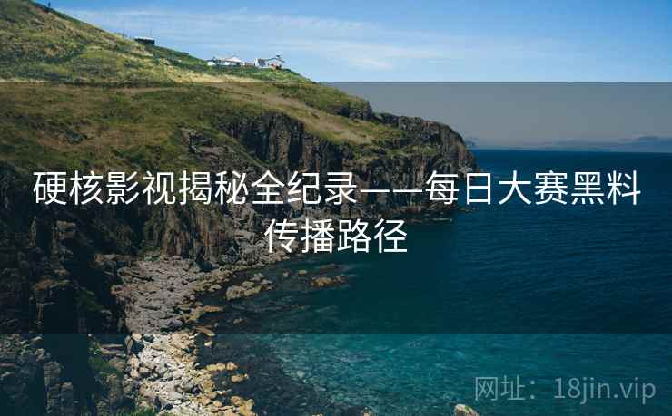 硬核影视揭秘全纪录——每日大赛黑料传播路径