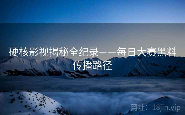 硬核影视揭秘全纪录——每日大赛黑料传播路径