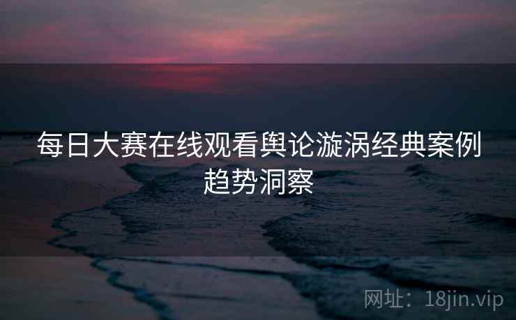 每日大赛在线观看舆论漩涡经典案例趋势洞察