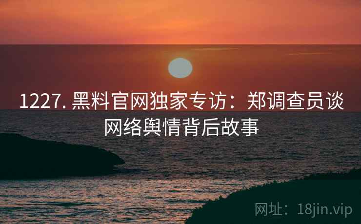 1227. 黑料官网独家专访：郑调查员谈网络舆情背后故事