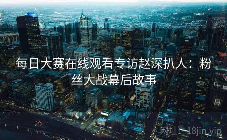 每日大赛在线观看专访赵深扒人：粉丝大战幕后故事