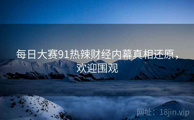 每日大赛91热辣财经内幕真相还原，欢迎围观